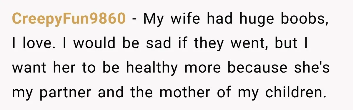 CreepyFun9860 − My wife had huge boobs, I love. I would be sad if they went, but I want her to be healthy more because she's my partner and the...