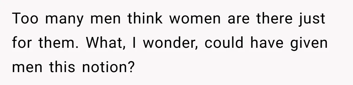 Too many men think women are there just for them. What, I wonder, could have given men this notion?