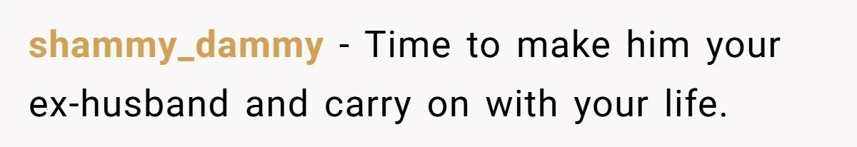 shammy_dammy − Time to make him your ex-husband and carry on with your life.