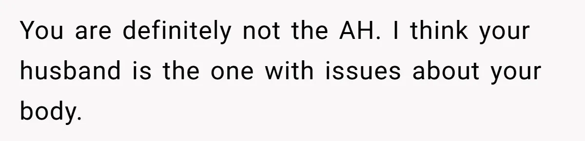 You are definitely not the AH. I think your husband is the one with issues about your body.