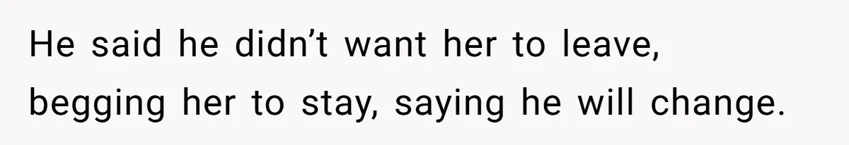 He said he didn’t want her to leave, begging her to stay, saying he will change.
