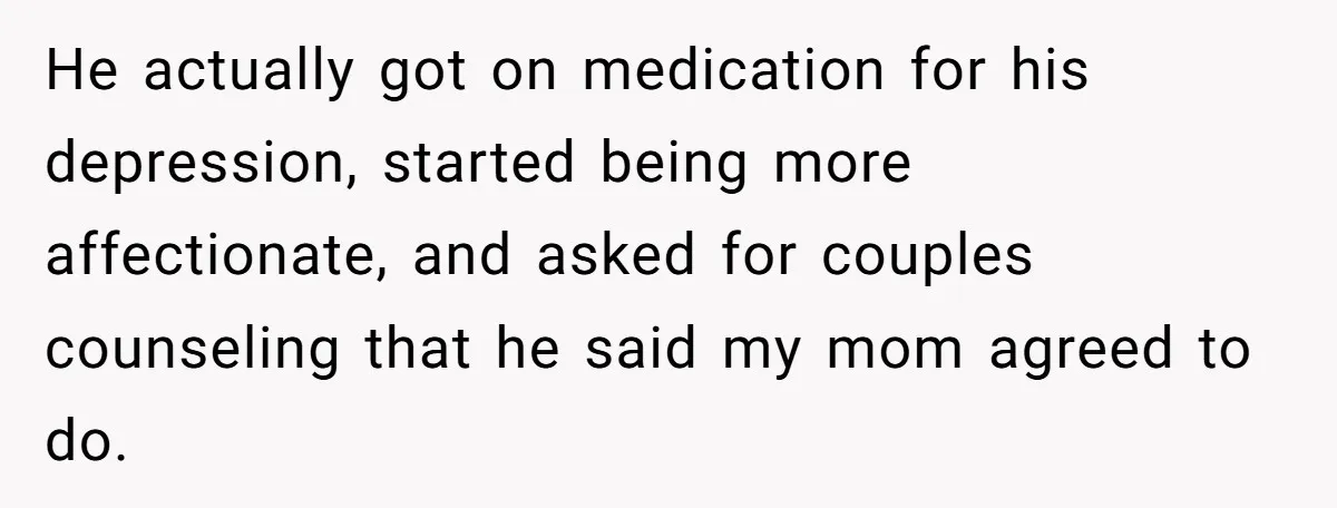 He actually got on medication for his depression, started being more affectionate, and asked for couples counseling that he said my mom agreed to do.