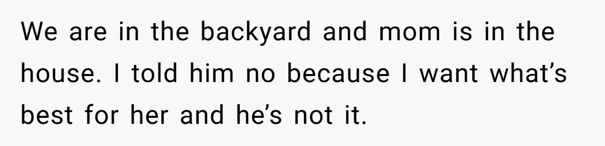 We are in the backyard and mom is in the house. I told him no because I want what’s best for her and he’s not it.