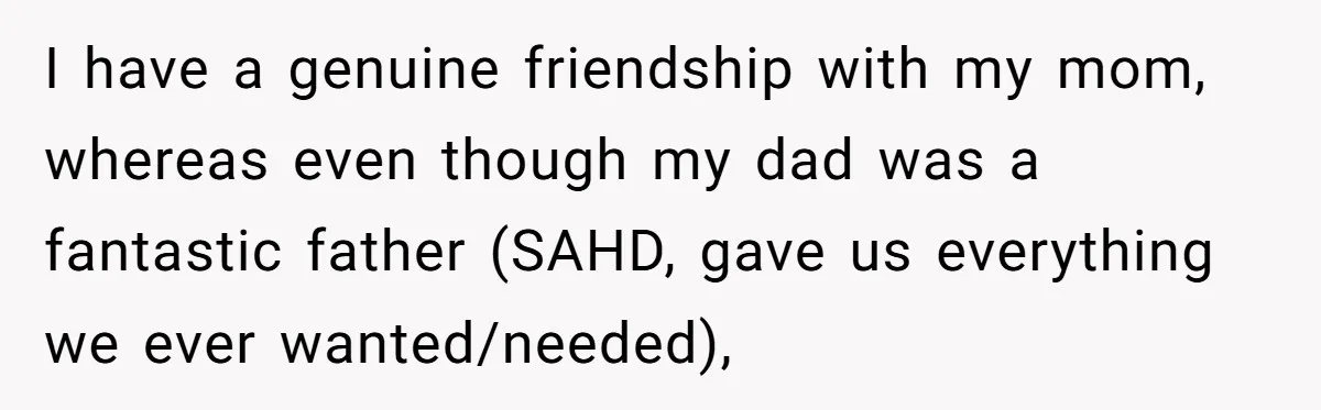 I have a genuine friendship with my mom, whereas even though my dad was a fantastic father (SAHD, gave us everything we ever wanted/needed),