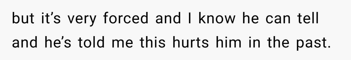 but it’s very forced and I know he can tell and he’s told me this hurts him in the past.