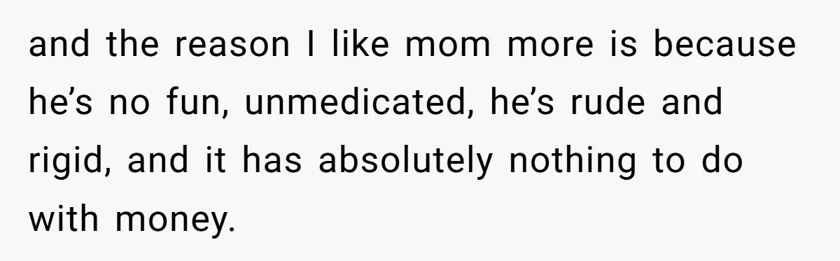 and the reason I like mom more is because he’s no fun, unmedicated, he’s rude and rigid, and it has absolutely nothing to do with money.