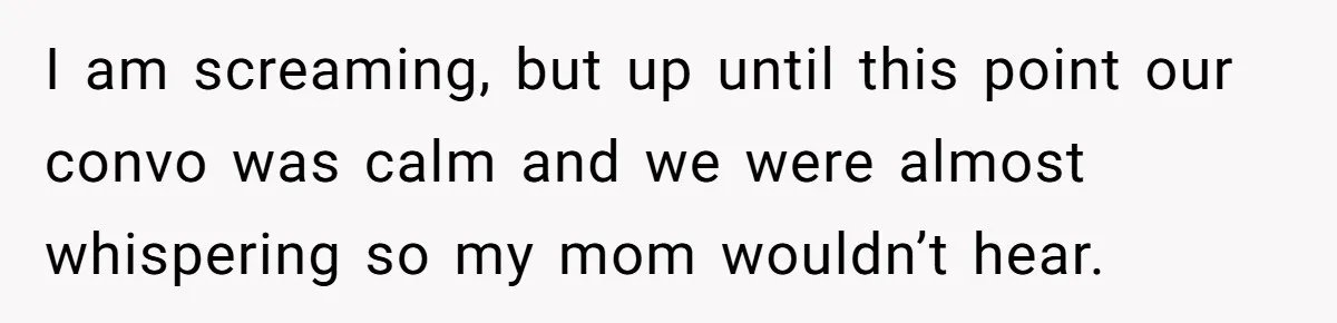 I am screaming, but up until this point our convo was calm and we were almost whispering so my mom wouldn’t hear.