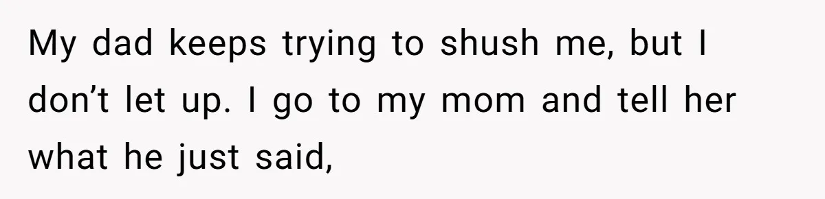 My dad keeps trying to shush me, but I don’t let up. I go to my mom and tell her what he just said,