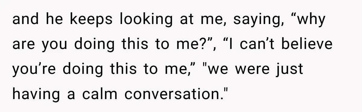 and he keeps looking at me, saying, “why are you doing this to me?”, “I can’t believe you’re doing this to me,” "we were just having a calm conversation."
