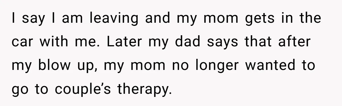 I say I am leaving and my mom gets in the car with me. Later my dad says that after my blow up, my mom no longer wanted to go...