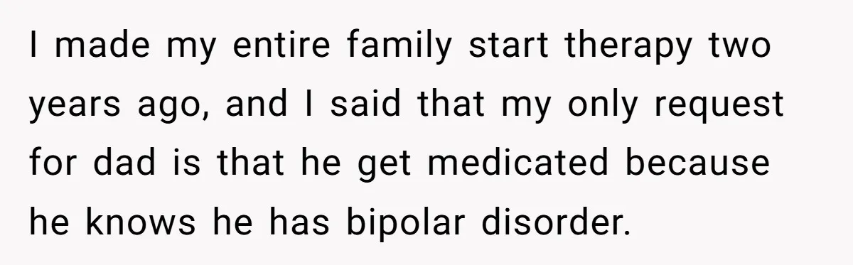 I made my entire family start therapy two years ago, and I said that my only request for dad is that he get medicated because he knows he has bipolar...