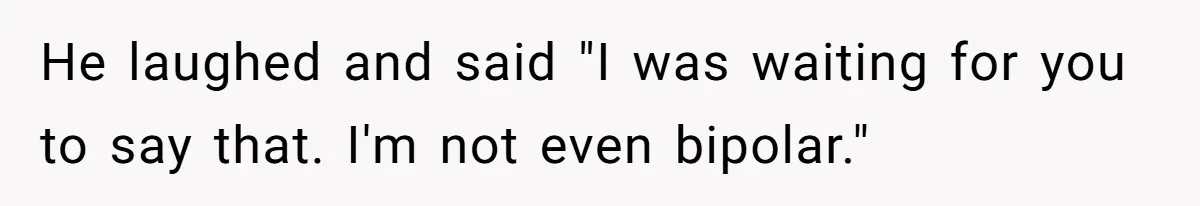 He laughed and said "I was waiting for you to say that. I'm not even bipolar."