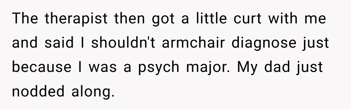 The therapist then got a little curt with me and said I shouldn't armchair diagnose just because I was a psych major. My dad just nodded along.