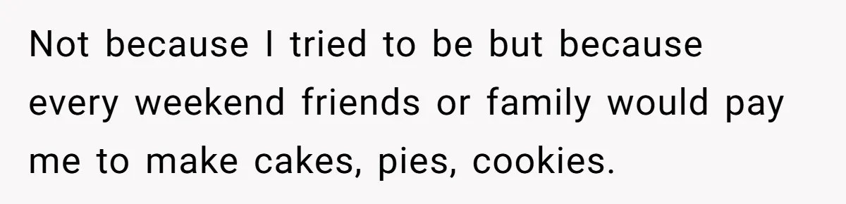 Not because I tried to be but because every weekend friends or family would pay me to make cakes, pies, cookies.