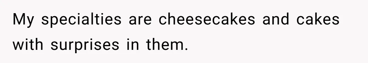 My specialties are cheesecakes and cakes with surprises in them.
