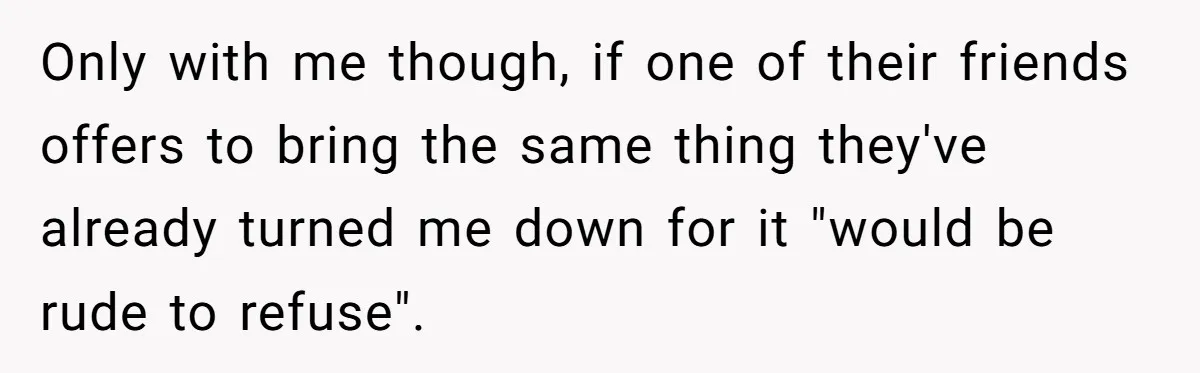 Only with me though, if one of their friends offers to bring the same thing they've already turned me down for it "would be rude to refuse".