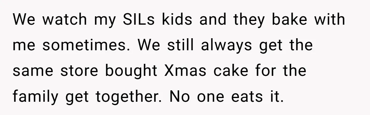 We watch my SILs kids and they bake with me sometimes. We still always get the same store bought Xmas cake for the family get together. No one eats it.