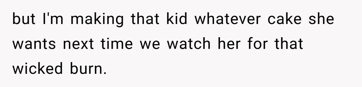 but I'm making that kid whatever cake she wants next time we watch her for that wicked burn.