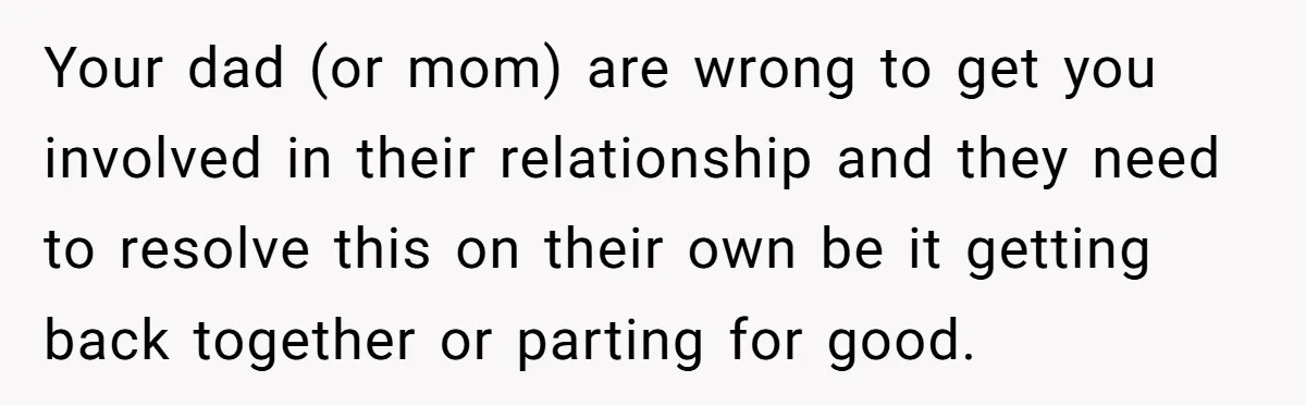 Your dad (or mom) are wrong to get you involved in their relationship and they need to resolve this on their own be it getting back together or parting for...