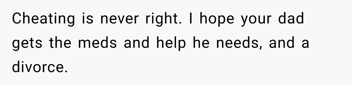 Cheating is never right. I hope your dad gets the meds and help he needs, and a divorce.