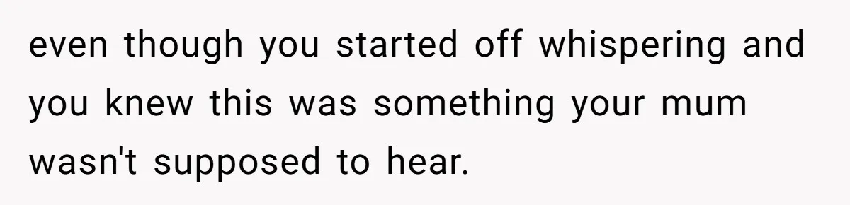 even though you started off whispering and you knew this was something your mum wasn't supposed to hear.
