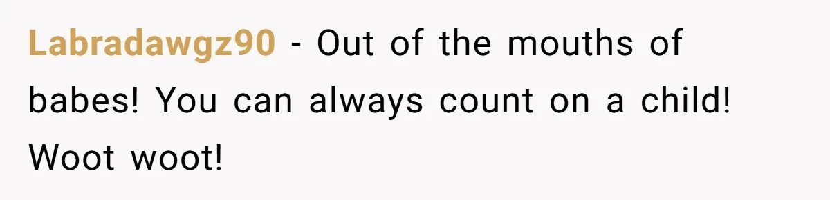Labradawgz90 − Out of the mouths of babes! You can always count on a child! Woot woot!