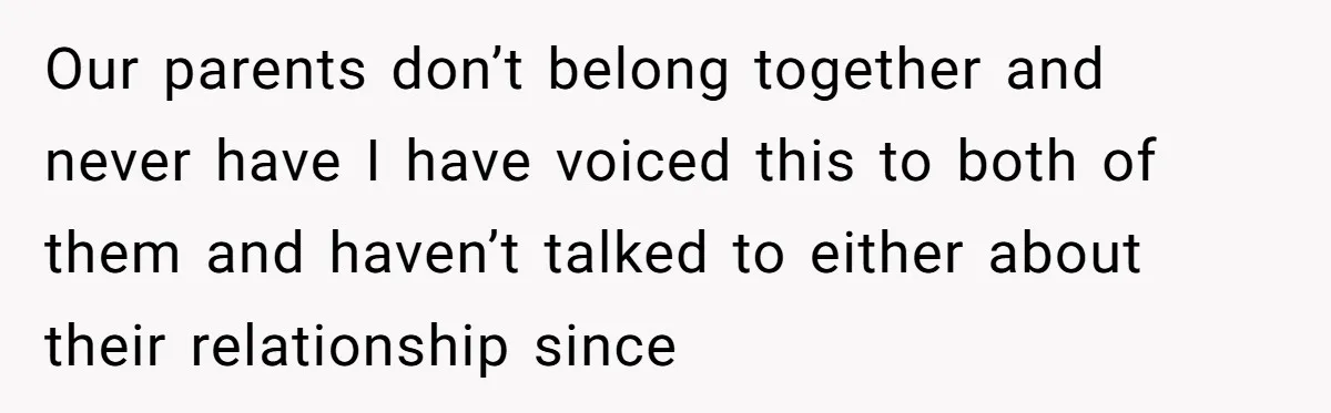 Our parents don’t belong together and never have I have voiced this to both of them and haven’t talked to either about their relationship since
