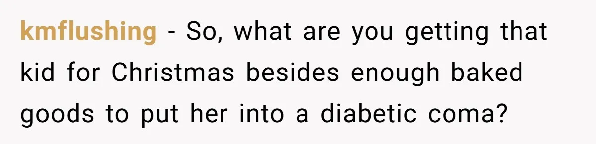 kmflushing − So, what are you getting that kid for Christmas besides enough baked goods to put her into a diabetic coma?