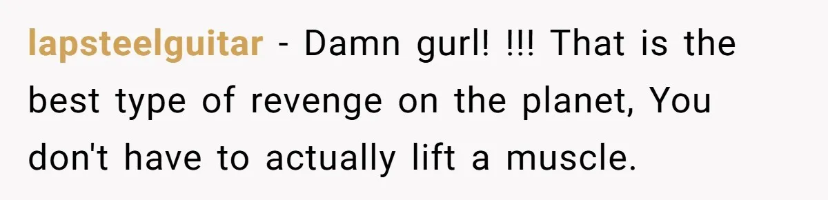 lapsteelguitar − Damn gurl! !!! That is the best type of revenge on the planet, You don't have to actually lift a muscle.