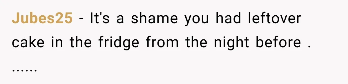 Jubes25 − It's a shame you had leftover cake in the fridge from the night before . ......