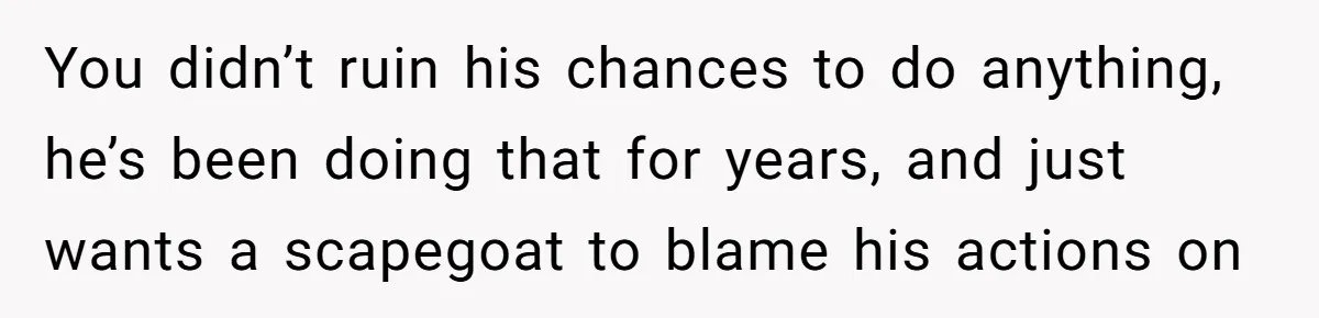 You didn’t ruin his chances to do anything, he’s been doing that for years, and just wants a scapegoat to blame his actions on