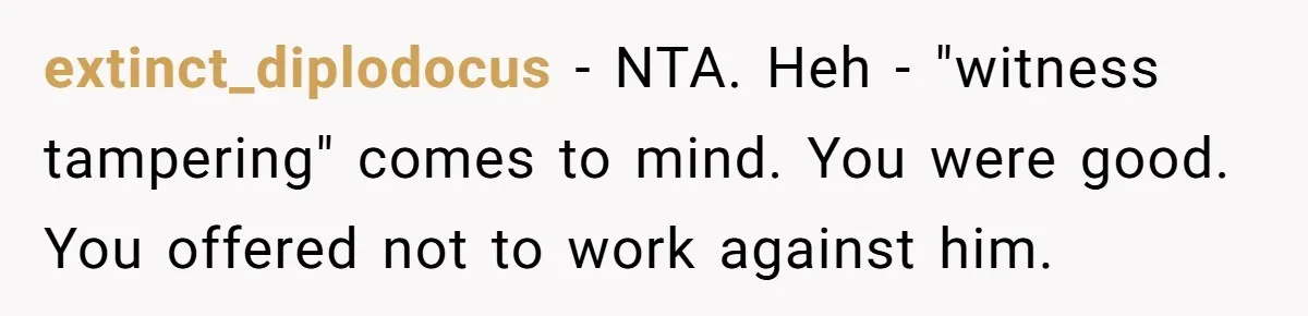 extinct_diplodocus − NTA. Heh - "witness tampering" comes to mind. You were good. You offered not to work against him.