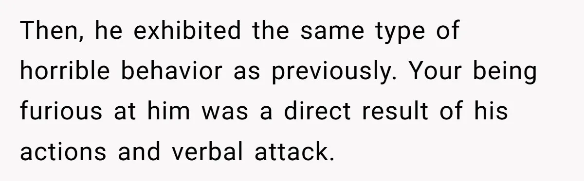 Then, he exhibited the same type of horrible behavior as previously. Your being furious at him was a direct result of his actions and verbal attack.