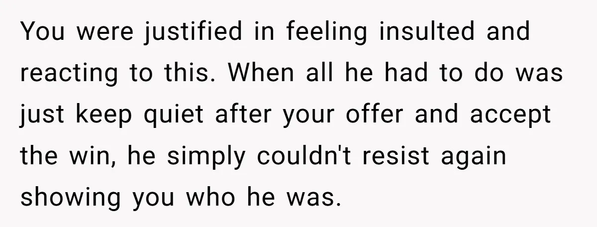 You were justified in feeling insulted and reacting to this. When all he had to do was just keep quiet after your offer and accept the win, he simply couldn't...