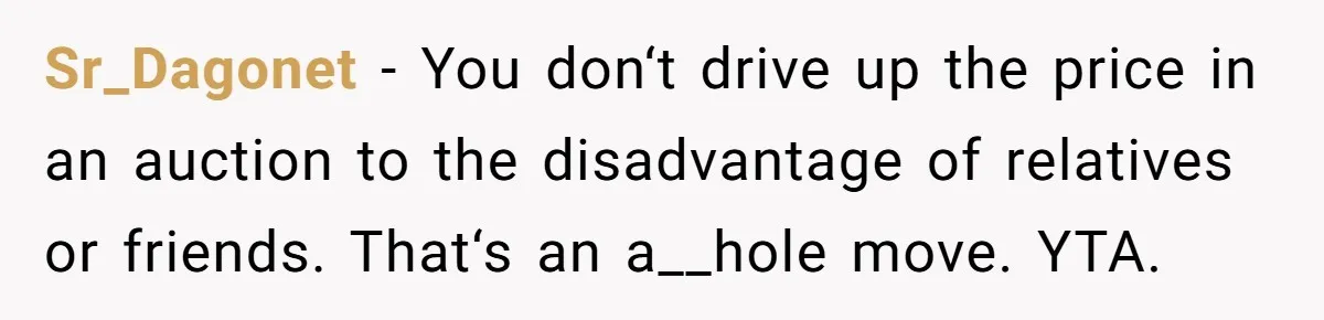 Sr_Dagonet − You don‘t drive up the price in an auction to the disadvantage of relatives or friends. That‘s an a__hole move. YTA.