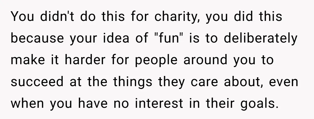 You didn't do this for charity, you did this because your idea of "fun" is to deliberately make it harder for people around you to succeed at the things they...