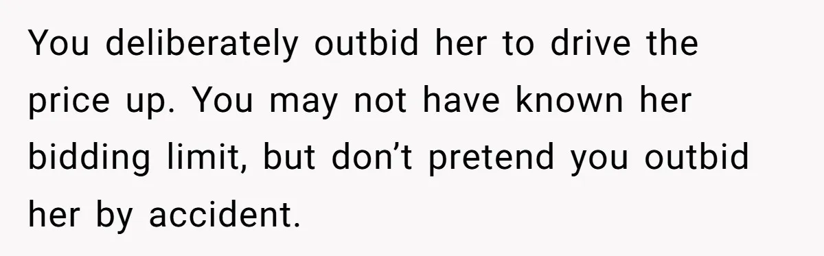 You deliberately outbid her to drive the price up. You may not have known her bidding limit, but don’t pretend you outbid her by accident.