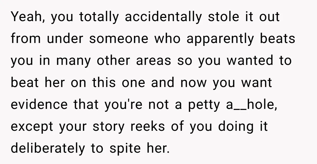 Yeah, you totally accidentally stole it out from under someone who apparently beats you in many other areas so you wanted to beat her on this one and now you...