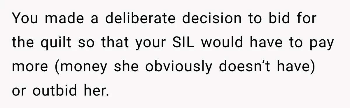 You made a deliberate decision to bid for the quilt so that your SIL would have to pay more (money she obviously doesn’t have) or outbid her.