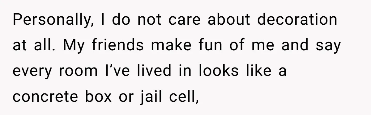 Personally, I do not care about decoration at all. My friends make fun of me and say every room I’ve lived in looks like a concrete box or jail cell,