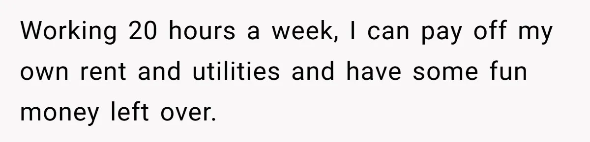 Working 20 hours a week, I can pay off my own rent and utilities and have some fun money left over.