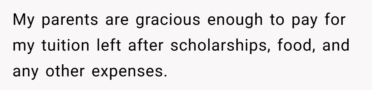 My parents are gracious enough to pay for my tuition left after scholarships, food, and any other expenses.
