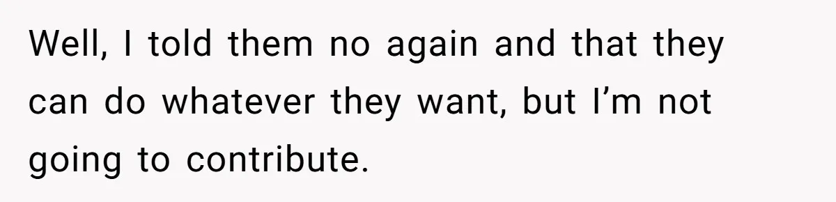 Well, I told them no again and that they can do whatever they want, but I’m not going to contribute.