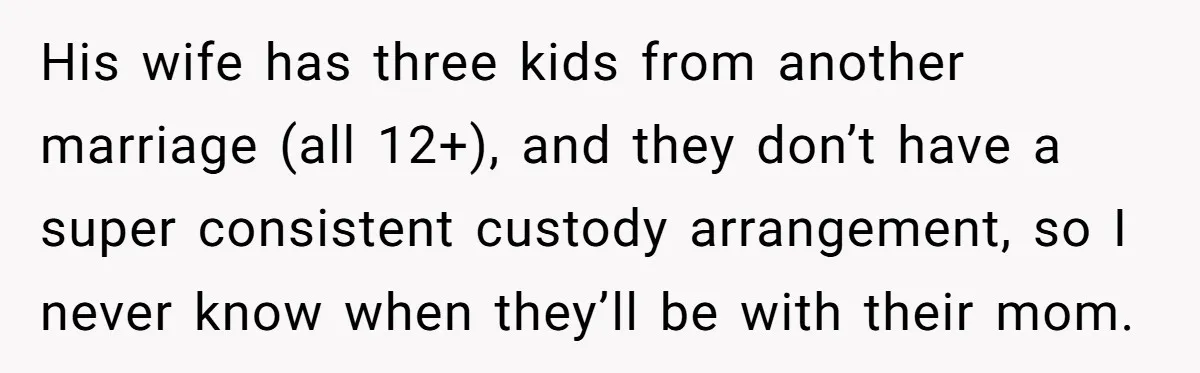 His wife has three kids from another marriage (all 12+), and they don’t have a super consistent custody arrangement, so I never know when they’ll be with their mom.