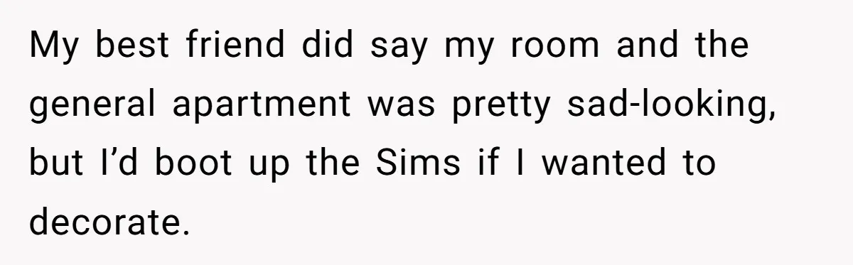 My best friend did say my room and the general apartment was pretty sad-looking, but I’d boot up the Sims if I wanted to decorate.