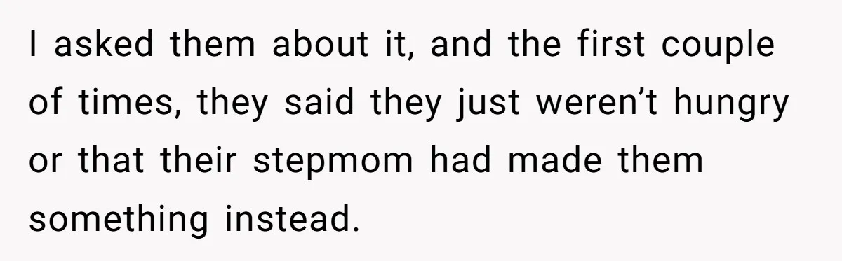 I asked them about it, and the first couple of times, they said they just weren’t hungry or that their stepmom had made them something instead.