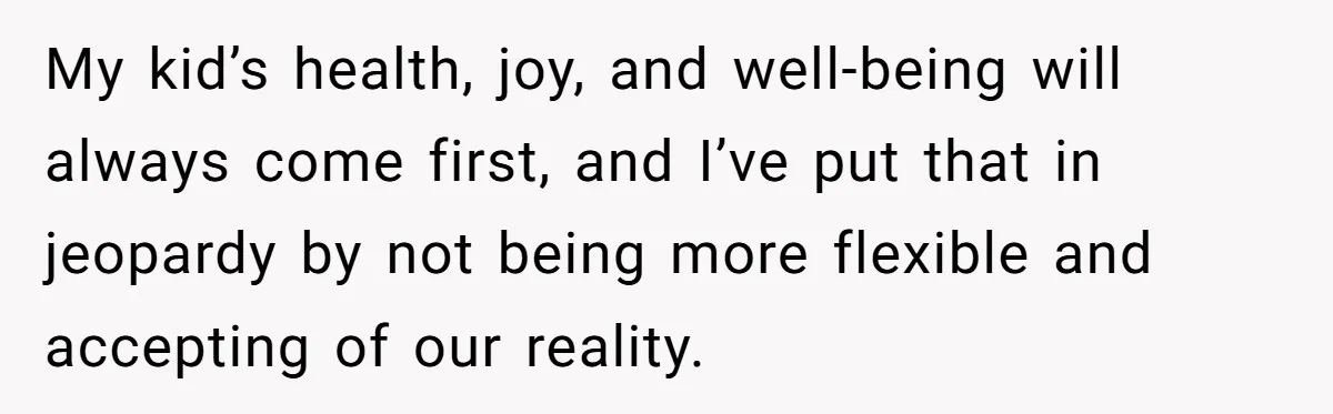 My kid’s health, joy, and well-being will always come first, and I’ve put that in jeopardy by not being more flexible and accepting of our reality.