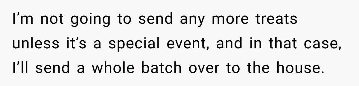 I’m not going to send any more treats unless it’s a special event, and in that case, I’ll send a whole batch over to the house.