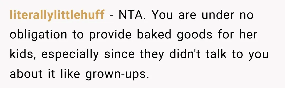 literallylittlehuff − NTA. You are under no obligation to provide baked goods for her kids, especially since they didn't talk to you about it like grown-ups.