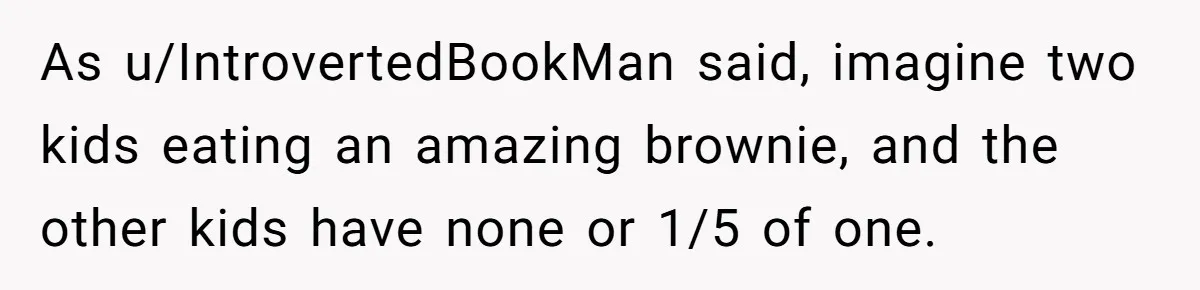 As u/IntrovertedBookMan said, imagine two kids eating an amazing brownie, and the other kids have none or 1/5 of one.